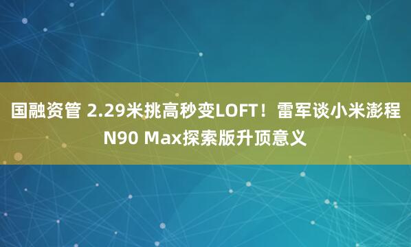 国融资管 2.29米挑高秒变LOFT！雷军谈小米澎程N90 Max探索版升顶意义