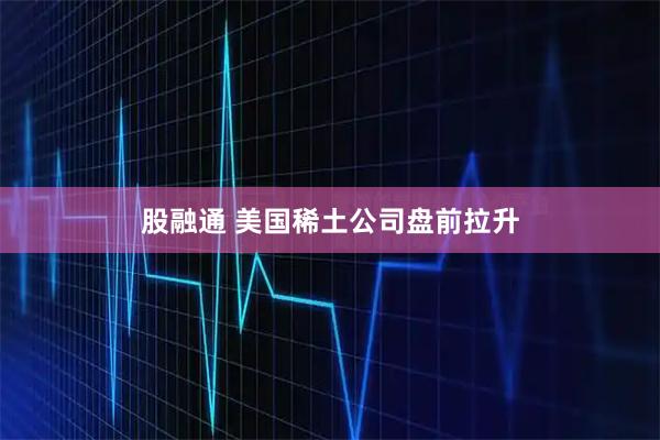 股融通 美国稀土公司盘前拉升