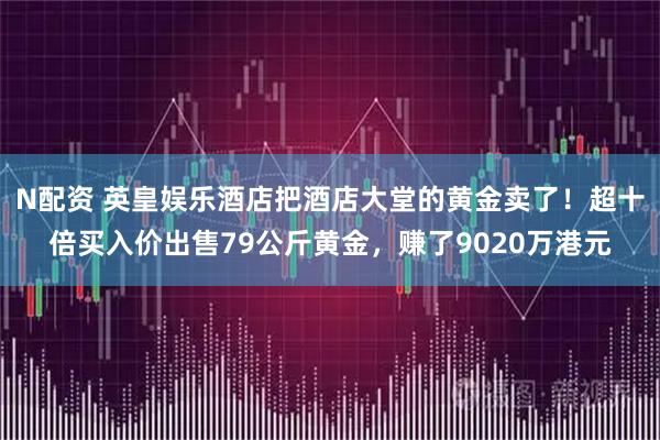 N配资 英皇娱乐酒店把酒店大堂的黄金卖了！超十倍买入价出售79公斤黄金，赚了9020万港元