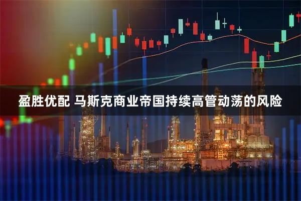 盈胜优配 马斯克商业帝国持续高管动荡的风险