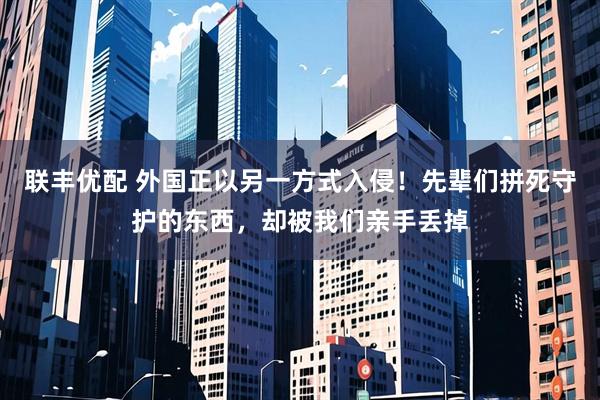 联丰优配 外国正以另一方式入侵！先辈们拼死守护的东西，却被我们亲手丢掉