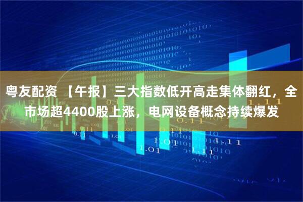 粤友配资 【午报】三大指数低开高走集体翻红，全市场超4400股上涨，电网设备概念持续爆发