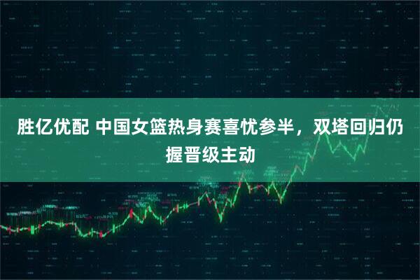 胜亿优配 中国女篮热身赛喜忧参半,双塔回归仍握晋级主动