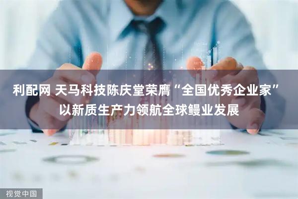 利配网 天马科技陈庆堂荣膺“全国优秀企业家” 以新质生产力领航全球鳗业发展