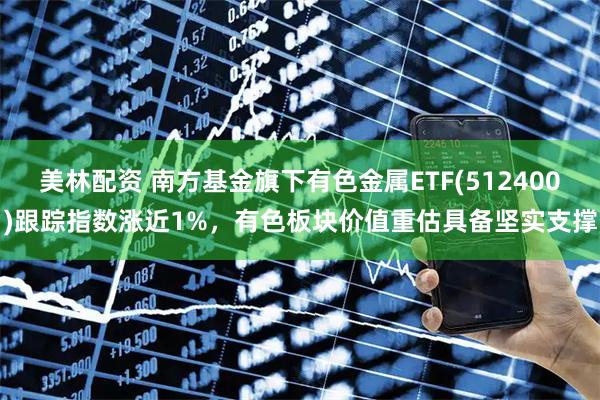 美林配资 南方基金旗下有色金属ETF(512400)跟踪指数涨近1%，有色板块价值重估具备坚实支撑