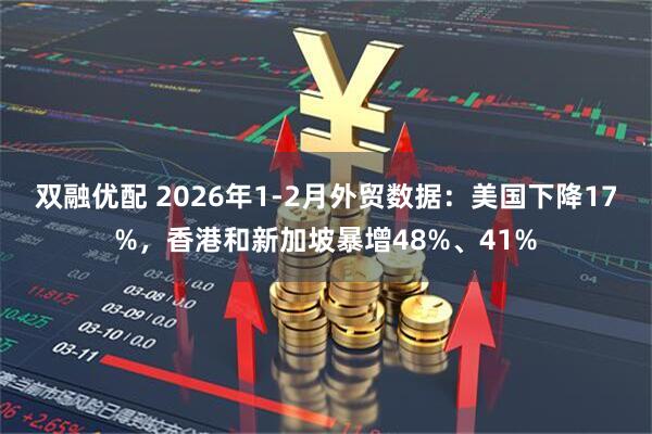 双融优配 2026年1-2月外贸数据：美国下降17%，香港和新加坡暴增48%、41%