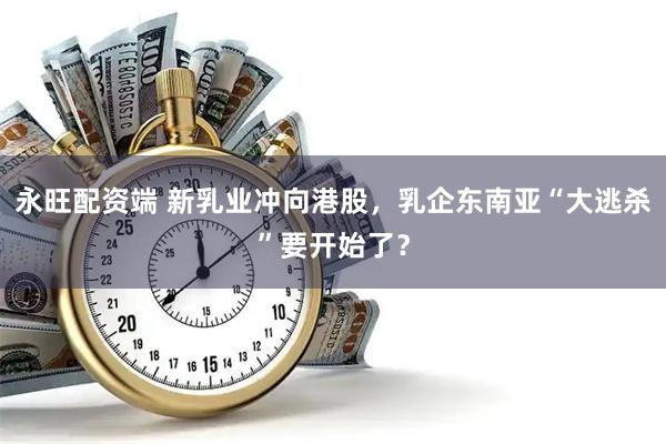 永旺配资端 新乳业冲向港股，乳企东南亚“大逃杀”要开始了？
