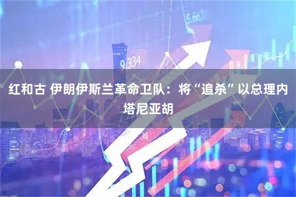 红和古 伊朗伊斯兰革命卫队：将“追杀”以总理内塔尼亚胡