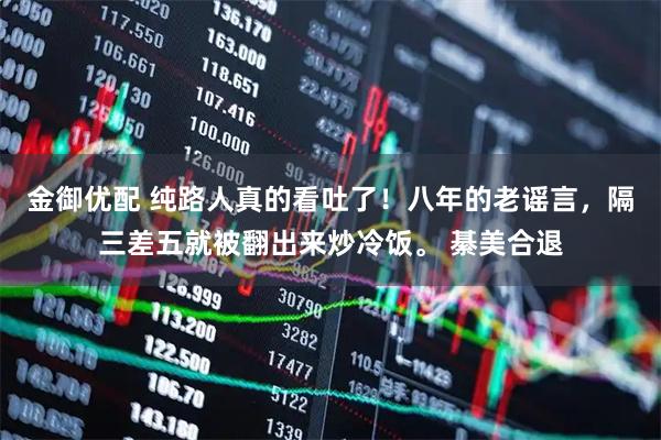 金御优配 纯路人真的看吐了！八年的老谣言，隔三差五就被翻出来炒冷饭。 綦美合退