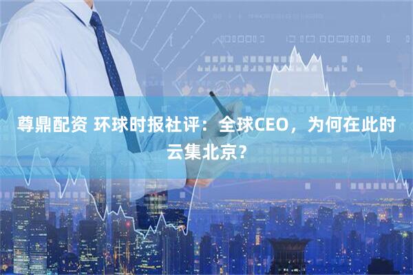 尊鼎配资 环球时报社评：全球CEO，为何在此时云集北京？