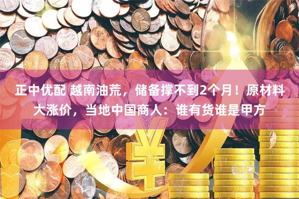 正中优配 越南油荒，储备撑不到2个月！原材料大涨价，当地中国商人：谁有货谁是甲方