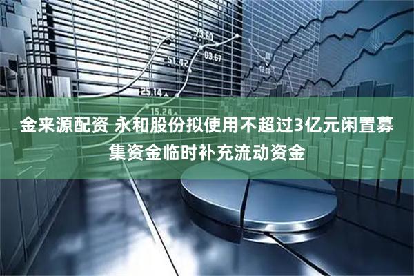 金来源配资 永和股份拟使用不超过3亿元闲置募集资金临时补充流动资金