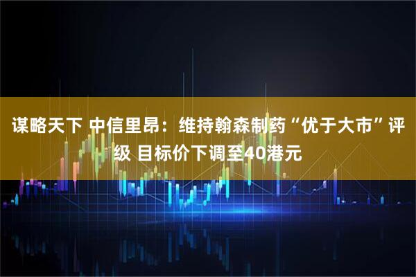 谋略天下 中信里昂：维持翰森制药“优于大市”评级 目标价下调至40港元