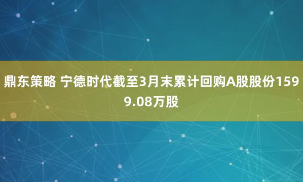 鼎东策略 宁德时代截至3月末累计回购A股股份1599.08万股