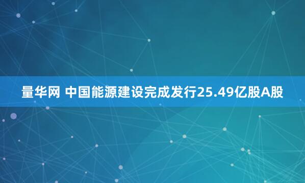 量华网 中国能源建设完成发行25.49亿股A股