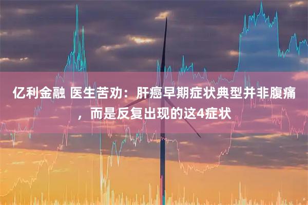 亿利金融 医生苦劝：肝癌早期症状典型并非腹痛，而是反复出现的这4症状