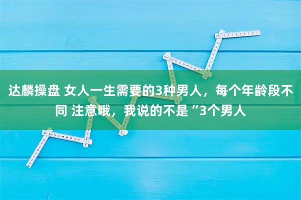 达麟操盘 女人一生需要的3种男人，每个年龄段不同 注意哦，我说的不是“3个男人