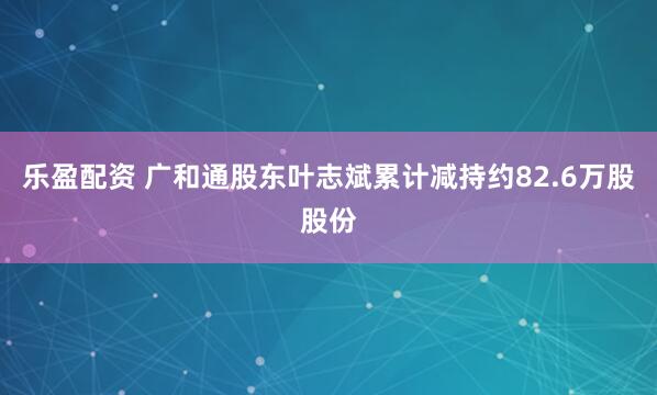 乐盈配资 广和通股东叶志斌累计减持约82.6万股股份