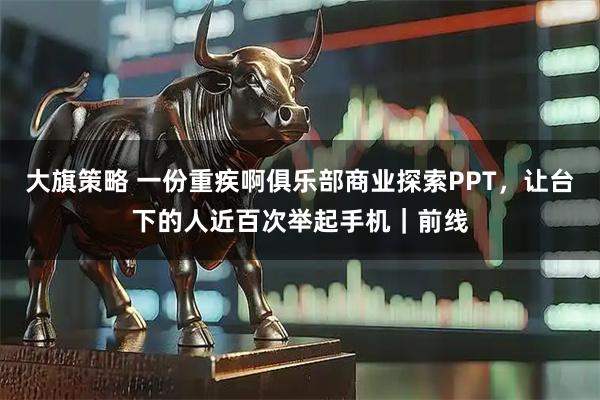 大旗策略 一份重疾啊俱乐部商业探索PPT，让台下的人近百次举起手机｜前线