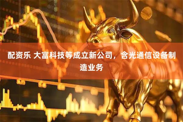 配资乐 大富科技等成立新公司，含光通信设备制造业务