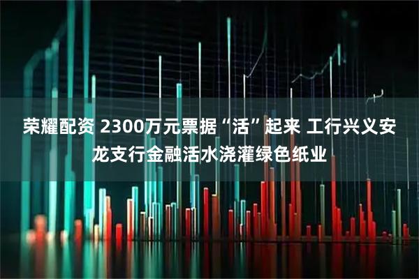 荣耀配资 2300万元票据“活”起来 工行兴义安龙支行金融活水浇灌绿色纸业