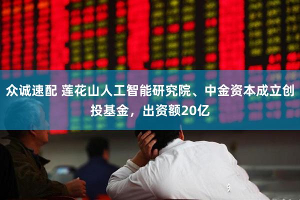 众诚速配 莲花山人工智能研究院、中金资本成立创投基金，出资额20亿