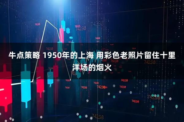 牛点策略 1950年的上海 用彩色老照片留住十里洋场的烟火