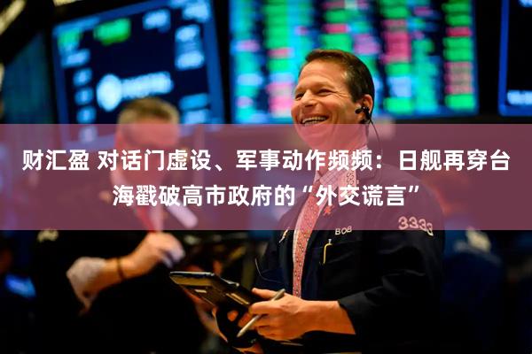 财汇盈 对话门虚设、军事动作频频:日舰再穿台海戳破高市政府的“外交谎言”