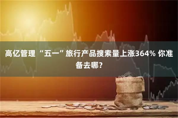 高亿管理 “五一”旅行产品搜索量上涨364% 你准备去哪？
