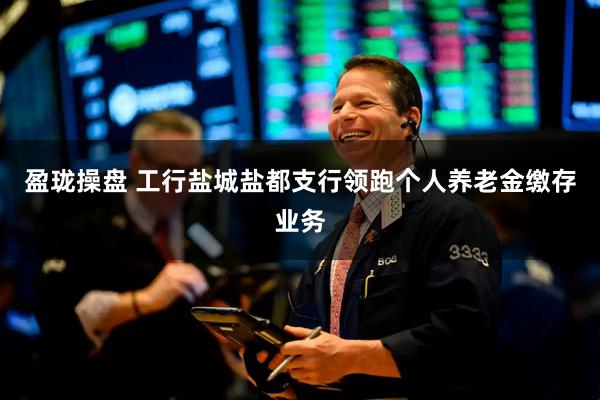 盈珑操盘 工行盐城盐都支行领跑个人养老金缴存业务