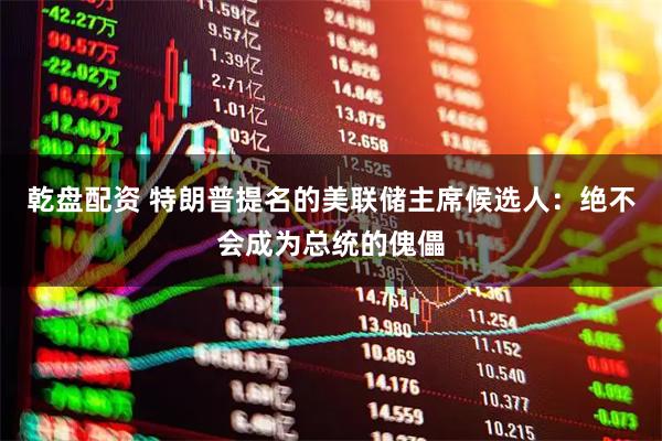 乾盘配资 特朗普提名的美联储主席候选人：绝不会成为总统的傀儡