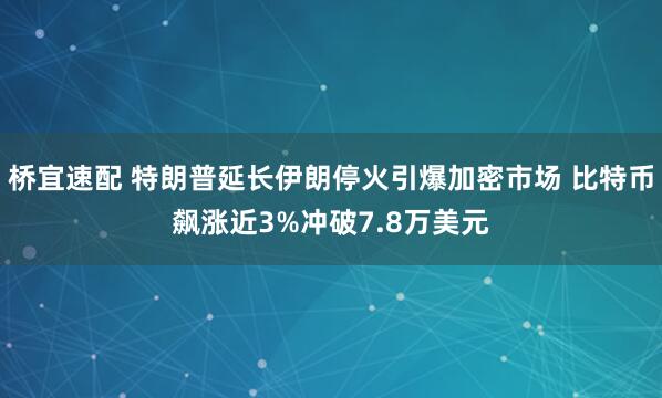 桥宜速配 特朗普延长伊朗停火引爆加密市场 比特币飙涨近3%冲破7.8万美元