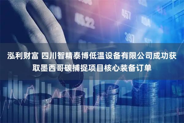 泓利财富 四川智精泰博低温设备有限公司成功获取墨西哥碳捕捉项目核心装备订单