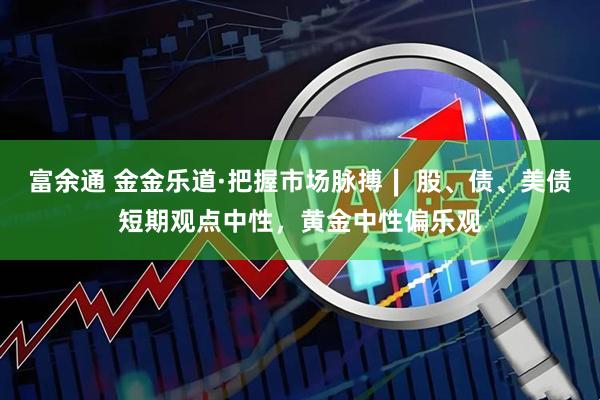 富余通 金金乐道·把握市场脉搏∣ 股、债、美债短期观点中性，黄金中性偏乐观