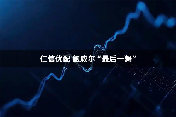 仁信优配 鲍威尔“最后一舞”