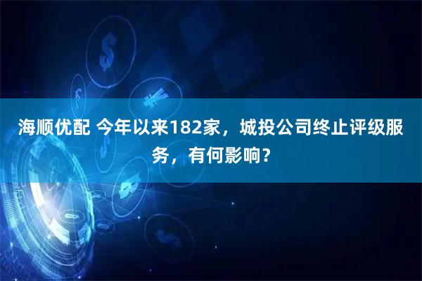 海顺优配 今年以来182家，城投公司终止评级服务，有何影响？