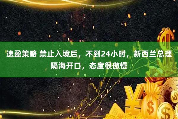 速盈策略 禁止入境后，不到24小时，新西兰总理隔海开口，态度很傲慢