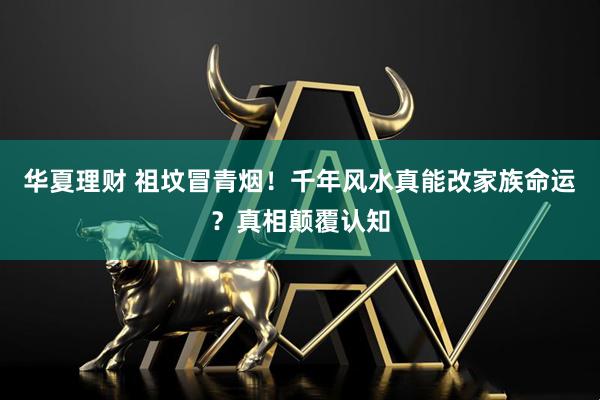 华夏理财 祖坟冒青烟！千年风水真能改家族命运？真相颠覆认知