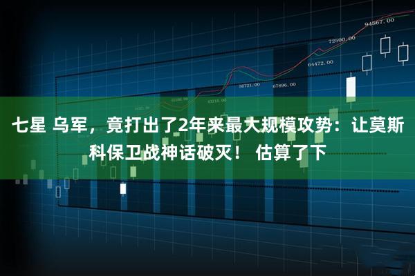 七星 乌军，竟打出了2年来最大规模攻势：让莫斯科保卫战神话破灭！ 估算了下