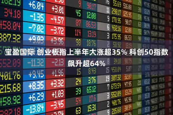宝盈国际 创业板指上半年大涨超35% 科创50指数飙升超64%