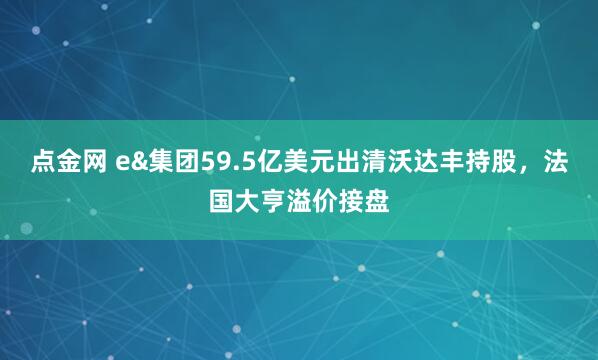 点金网 e&集团59.5亿美元出清沃达丰持股，法国大亨溢价接盘