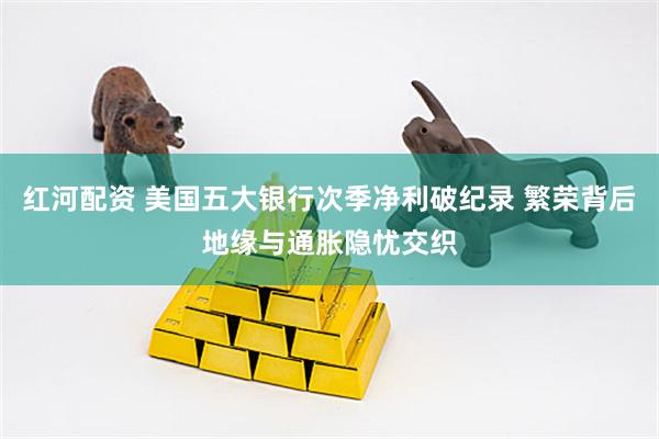 红河配资 美国五大银行次季净利破纪录 繁荣背后地缘与通胀隐忧交织