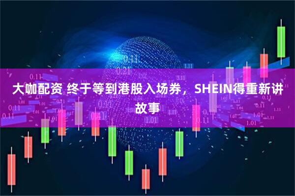 大咖配资 终于等到港股入场券，SHEIN得重新讲故事