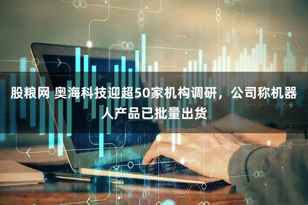 股粮网 奥海科技迎超50家机构调研，公司称机器人产品已批量出货