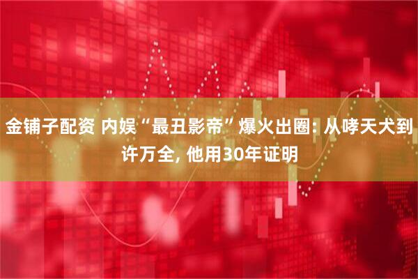 金铺子配资 内娱“最丑影帝”爆火出圈: 从哮天犬到许万全, 他用30年证明