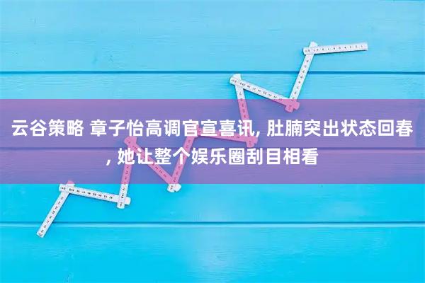 云谷策略 章子怡高调官宣喜讯, 肚腩突出状态回春, 她让整个娱乐圈刮目相看