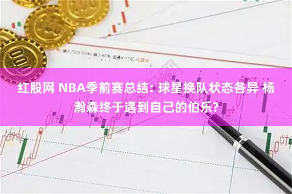 红股网 NBA季前赛总结: 球星换队状态各异 杨瀚森终于遇到自己的伯乐?